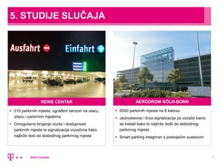 7
5. STUDIJE SLUČAJA
REWE CENTAR
 315 parkirnih mjesta, ugrađeni senzori na ulazu,
izlazu i parkirnim mjestima
 Omogućeno brojanje vozila i dostupnosti
parkirnih mjesta te signalizacija vozačima kako
najbrže doći do slobodnog parkirnog mjesta
AERODROM KÖLN-BONN
 6500 parkirnih mjesta na 8 katova
 Jednostavna i brza signalizacija za vozače kamo
se kretati kako bi najbrže došli do slobodnog
parkirnog mjesta
 Smart parking integriran s postojećim sustavom
 