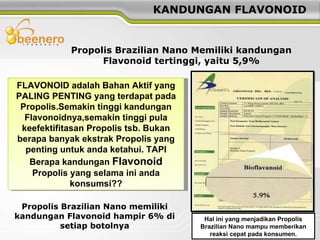 FLAVONOID adalah Bahan Aktif yang PALING PENTING yang terdapat pada Propolis.Semakin tinggi kandungan Flavonoidnya,semakin tinggi pula keefektifitasan Propolis tsb. Bukan berapa banyak ekstrak Propolis yang penting untuk anda ketahui. TAPI Berapa kandungan  Flavonoid  Propolis yang selama ini anda konsumsi?? KANDUNGAN FLAVONOID Propolis Brazilian Nano Memiliki kandungan Flavonoid tertinggi, yaitu 5,9% Propolis Brazilian Nano memiliki kandungan Flavonoid hampir 6% di setiap botolnya Hal ini yang menjadikan Propolis Brazilian Nano mampu memberikan reaksi cepat pada konsumen. 