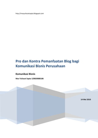 http://masyuliazatsapta.blogspot.com14 Mei 2010Pro dan Kontra Pemanfaatan Blog bagi Komunikasi Bisnis PerusahaanKomunikasi BisnisMas Yuliazat Sapta 120820080186<br />Pro dan Kontra Pemanfaatan Blog <br />bagi Komunikasi Bisnis Perusahaan<br /> <br />Petumbuhan Pengguna Blog (Blogger)<br />Blog sudah bukan rahasia lagi bagi para praktisi dunia maya sebagai media alternatif yang dahsyat. Kehadirannya lumayan diterima di kaum pengguna dan terbukti dengan banyaknya blog berbahasa Indonesia. <br />Depkominfo RI pada tanggal 4 Maret 2009, merilis berita melalui Portal Nasional Republik Indonesia (http://www.indonesia.go.id), yang berjudul “Pengguna Internet di Indonesia Meningkat”. Pertumbuhan pengguna internet di Indonesia semakin meningkat seiring dengan pertumbuhan teknologi informasi yang berlangsung cepat. Managing Partner Asia Public Relation (PR), Silih Agung Wasesa, mengatakan berdasarkan perhitungan Asosiasi Penyelenggara Jasa Internet Indonesia (APJII) terdapat sekitar 25 juta pengguna internet di Indonesia dan pengguna internet terus meningkat sekitar 25% setiap tahunnya.<br />Silih Agung juga menambahkan, jumlah quot;
bloggerquot;
 (pengguna blog di internet) di Indonesia juga mengalami peningkatan. Semula, jumlah blogger tahun 2007 hanya berjumlah 130.000 orang, kemudian tahun 2008 menjadi 600 ribu blogger, dan meningkat menjadi 1.2 juta blogger pada tahun 2009. Jumlah ini akan terus meningkat seiring semakin tersedianya infrastruktur telekomunikasi di berbagai daerah di Indonesia.<br />Selanjutnya majalah Business Week edisi 2 Juli 2007 mengungkapkan bahwa Jakarta merupakan salah satu kota dengan jumlah blogger dan komentar terbanyak di dunia maya. Jakarta sejajar dengan St Louis, Brooklyn, Philadelphia, Montreal, Beijing, Moskow, Mumbai, dan Ohio. Dari Asia, hanya Singapura yang berada di jajaran atas. Kota-kota lain yang ada di atasnya adalah kota dengan jaringan Internet yang sudah canggih, seperti New York, London, dan Toronto.<br />Apa yang menarik dari fakta yang diungkapkan oleh Business Week itu? Kita bisa menarik kesimpulan bahwa populasi blogger di Indonesia ternyata cukup besar. David Sifry dari Technorati pernah berteori bahwa jumlah blog di dunia berkembang dua kali lipat dalam setiap 10 bulan. Sementara pada Desember 2006 jumlah blogger di Indonesia mencapai 20 ribu orang, pada Oktober 2007 jumlah itu naik menjadi 40 ribu orang, dan sepuluh bulan kemudian–pada Agustus 2008–ada 80 ribu blogger. Jika kita percaya pada teori Sifry, tentu angka 80 ribu adalah sebuah jumlah yang fantastis. <br />Kedua sumber data tersebut di atas (Depkominfo dan Business Week) menunjukkan angka pertumbuhan pengguna blog di Indonesia, yang diperkirakan tahun 2010 akan melebihi angka 1,2 juta. Namun, tingginya jumlah blogger di Indonesia ini ternyata tidak diiringi dengan jumlah perusahaan yang “go blogging”. Timbul pertanyaan, jika banyak orang yang nge-blog, kenapa perusahaan tidak nge-blog juga?<br />Blog Pribadi dan Perusahaan<br />Blog saat ini amat beragam bentuknya. Blog tidak hanya dibedakan berdasarkan jenis layanan blog yang digunakan, tapi juga berdasarkan isi dan cara penampilannya. Seperti dikemukakan oleh Assep Purna Mulyanto dalam bukunya yang berjudul “Go! Blog”, berdasarkan penulisnya blog dibedakan atas:<br />,[object Object]