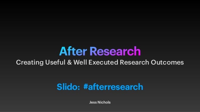 After Research
Jess Nichols
Creating Useful & Well Executed Research Outcomes
Slido: #afterresearch
 