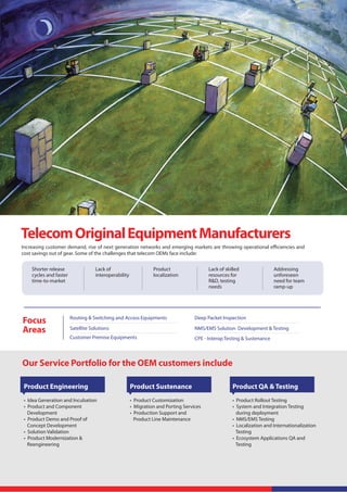 Telecom Original Equipment Manufacturers
Increasing customer demand, rise of next generation networks and emerging markets are throwing operational eﬃciencies and
cost savings out of gear. Some of the challenges that telecom OEMs face include:


    Shorter release                 Lack of                      Product                  Lack of skilled                Addressing
    cycles and faster               interoperability             localization             resources for                  unforeseen
    time-to-market                                                                        R&D, testing                   need for team
                                                                                          needs                          ramp-up




Focus                   Routing & Switching and Access Equipments                   Deep Packet Inspection

Areas                   Satellite Solutions                                         NMS/EMS Solution Development & Testing
                        Customer Premise Equipments                                 CPE - Interop Testing & Sustenance



Our Service Portfolio for the OEM customers include

 Product Engineering                                   Product Sustenance                            Product QA & Testing
 • Idea Generation and Incubation                      • Product Customization                       • Product Rollout Testing
 • Product and Component                               • Migration and Porting Services              • System and Integration Testing
   Development                                         • Production Support and                        during deployment
 • Product Demo and Proof of                             Product Line Maintenance                    • NMS/EMS Testing
   Concept Development                                                                               • Localization and Internationalization
 • Solution Validation                                                                                 Testing
 • Product Modernization &                                                                           • Ecosystem Applications QA and
   Reengineering                                                                                       Testing
 