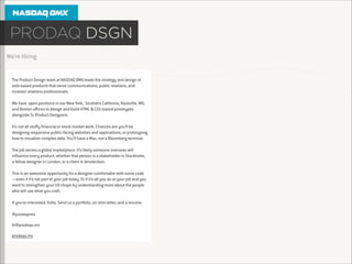 We’re Hiring

The Product Design team at NASDAQ OMX leads the strategy and design of
web-based products that serve communications, public relations, and
investor relations professionals.

!

We have open positions in our New York, Southern California, Rockville, MD,
and Boston oﬃces to design and build HTML & CSS-based prototypes
alongside Sr. Product Designers.

!

It’s not all stuﬀy ﬁnancial or stock market work. Chances are you’ll be
designing responsive public-facing websites and applications, or prototyping
how to visualize complex data. You’ll have a Mac, not a Bloomberg terminal.

!

The job serves a global marketplace: it’s likely someone overseas will
inﬂuence every product, whether that person is a stakeholder in Stockholm,
a fellow designer in London, or a client in Amsterdam.

!

This is an awesome opportunity for a designer comfortable with some code
—even if it’s not part of your job today. Or if it’s all you do at your job and you
want to strengthen your UX chops by understanding more about the people
who will use what you craft.

!
If you’re interested, holla. Send us a portfolio, an intro letter, and a resume.
!
@prodaqomx
hi@prodaqo.mx
prodaqo.mx

 