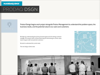 Product Design begins each project alongside Product Management to understand the problem space, the
business needs, and the potential value to our users and customers.

We begin by understanding the primary business goals and articulating a research
strategy. This research often involves observing and interviewing our clients, sales
teams, support staﬀ, and potential customers.

!
We work to understand the current state.
!
Then we design a better state.

 