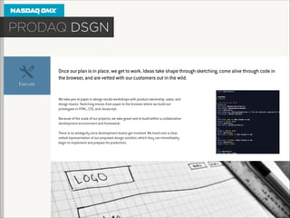 Once our plan is in place, we get to work. Ideas take shape through sketching, come alive through code in
the browser, and are vetted with our customers out in the wild.

We take pen to paper in design studio workshops with product ownership, sales, and
design teams. Sketching moves from paper to the browser where we build out
prototypes in HTML, CSS, and Javascript.

!

Because of the scale of our projects, we take great care to build within a collaborative
development environment and framework.

!

There is no ambiguity once development teams get involved. We hand over a clear,
vetted representation of our proposed design solution, which they can immediately
begin to implement and prepare for production.

 