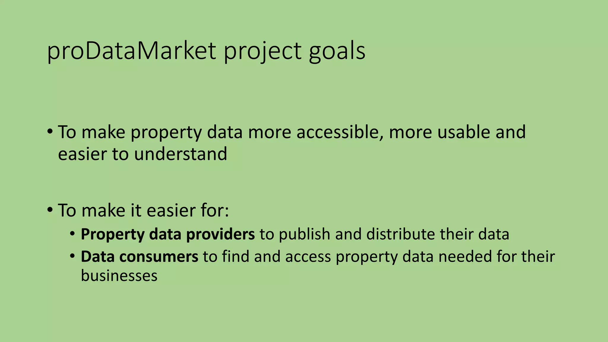 proDataMarket project goals
• To make property data more accessible, more usable and
easier to understand
• To make it easier for:
• Property data providers to publish and distribute their data
• Data consumers to find and access property data needed for their
businesses
 