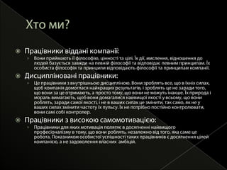 Хтоми?Працівники віддані компанії:Вони приймають її філософію, цінності та цілі. Їх дії, мислення, відношення до людей базується завжди на певній філософії та відповідає певним принципам. Їх  особиста філософія та принципи відповідають філософії та принципам компанії.Дисципліновані працівники:Цепрацівники з внутрішньоюдисципліною. Вони зроблять все, що в їхніх силах, щобкомпаніядомогласянайкращихрезультатів, ізроблятьце не заради того, що вони за цеотримають, а просто тому, що вони не можутьінакше. Їх природа і мораль вимагають, щоб вони домагалисянайвищоїякості у всьому, що вони роблять, зарадисамоїякості, і не в ваших силах цезмінити, так само, як не у ваших силах змінити частоту їх пульсу. Їх не потрібнопостійноконтролювати, вони самісобі контролер.Працівники з високоюсамомотивацією:Працівники для якихмотиваціяполягяє в досягненнінайвищогопрофесіоналізмув тому, що вони роблять, незалежновід того, яка самеце робота. Показникомособистоїуспішності таких працівниківєдосягненняцілейкомпанією, а не задоволеннявласнихамбіцій. 