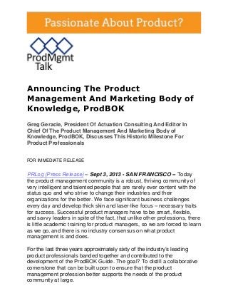 Announcing The Product
Management And Marketing Body of
Knowledge, ProdBOK
Greg Geracie, President Of Actuation Consulting And Editor In
Chief Of The Product Management And Marketing Body of
Knowledge, ProdBOK, Discusses This Historic Milestone For
Product Professionals
FOR IMMEDIATE RELEASE
PRLog (Press Release) – Sept 3, 2013 - SAN FRANCISCO -- Today
the product management community is a robust, thriving community of
very intelligent and talented people that are rarely ever content with the
status quo and who strive to change their industries and their
organizations for the better. We face significant business challenges
every day and develop thick skin and laser-like focus – necessary traits
for success. Successful product managers have to be smart, flexible,
and savvy leaders in spite of the fact, that unlike other professions, there
is little academic training for product managers, so we are forced to learn
as we go, and there is no industry consensus on what product
management is and does.
For the last three years approximately sixty of the industry’s leading
product professionals banded together and contributed to the
development of the ProdBOK Guide. The goal? To distill a collaborative
cornerstone that can be built upon to ensure that the product
management profession better supports the needs of the product
community at large.
 