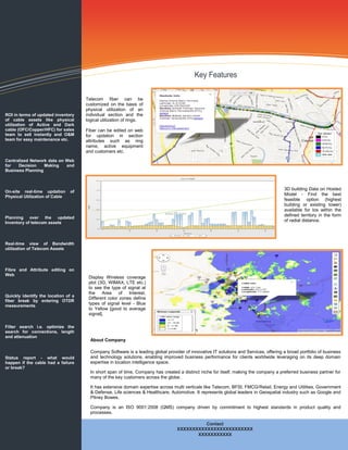 Telecom fiber can be
                                     customized on the basis of
                                     physical utilization of an
ROI in terms of updated inventory    individual section and the
of cable assets like physical        logical utilization of rings.
utilization of Active and Dark
cable (OFC/Copper/HFC) for sales     Fiber can be edited on web
team to sell instantly and O&M       for updation in section
team for easy maintenance etc.       attributes such as ring
                                     name, active equipment
                                     and customers etc.
Centralized Network data on Web
for   Decision    Making    and
Business Planning



                                                                                                                                       3D building Data on Hosted
On-site real-time updation      of
Physical Utilization of Cable
                                                                                                                                       Model - Find the best
                                                                                                                                       feasible option (highest
                                                                                                                                       building or existing tower)
                                                                                                                                       available for los within the
                                                                                                                                       defined territory in the form
Planning over the updated
Inventory of telecom assets
                                                                                                                                       of radial distance.




Real-time view of Bandwidth
utilization of Telecom Assets



Fibre and Attribute editing on
Web
                                      Display Wireless coverage
                                      plot (3G, WIMAX, LTE etc.)
                                      to see the type of signal at
                                      the    Area    of   Interest.
Quickly identify the location of a
                                      Different color zones define
fiber break by entering OTDR
measurements
                                      types of signal level - Blue
                                      to Yellow [good to average
                                      signal].

Filter search i.e. optimize the
search for connections, length
and attenuation
                                       About Company

                                       Company Software is a leading global provider of innovative IT solutions and Services, offering a broad portfolio of business
Status report - what would             and technology solutions, enabling improved business performance for clients worldwide leveraging on its deep domain
happen if the cable had a failure      expertise in location intelligence space.
or break?
                                       In short span of time, Company has created a distinct niche for itself, making the company a preferred business partner for
                                       many of the key customers across the globe.

                                       It has extensive domain expertise across multi verticals like Telecom, BFSI, FMCG/Retail, Energy and Utilities, Government
                                       & Defense, Life sciences & Healthcare, Automotive. It represents global leaders in Geospatial industry such as Google and
                                       Pitney Bowes.

                                       Company is an ISO 9001:2008 (QMS) company driven by commitment to highest standards in product quality and
                                       processes.

                                                                                            Contact
                                                                                  XXXXXXXXXXXXXXXXXXXXXXXXX
                                                                                         XXXXXXXXXXX
 