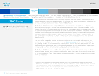 Brochure
10 © 2018 Cisco and/or its affiliates. All rights reserved.  	
7800 Series
Even customers with investment in select, Cisco pre-approved, third-party Unified Communications-as-a-
Service platforms (UCaaS) can take advantage of the IP Phone 7800 Series as multiplatform phones that run
on unique factory-loaded Session Initiation Protocol (SIP) software3-4
.
The IP Phone 7800 Series, along with the 8800 Series described later in this brochure, are the best
audio-performing IP phones Cisco has ever delivered since it started making IP Phones in the late 1990’s.
Wideband audio (G.722) comes standard with the multi-line models and an audio conference phone, while
an optional wideband handset is available with the single-line desk phone model. The 7800 Series hardware
has been enhanced for higher performance with echo cancellation, meeting European Telecommunications
Standards Institute (ETSI) compliance. In addition, vibration isolation of the hardware has been applied to
both speakers and microphones, resulting in a higher-quality communications experience than has been
delivered before.
The 7800 Series enables you to easily and securely connect to the Cisco network even when you are
remote. For example, if you were a full-time teleworker. Cisco Expressway, which resides at the edge of
your network, enables you to connect remote workers without need for dedicated VPN hardware or a VPN
client for the 7800 Series phone. With Cisco Expressway, it’s easier for your remote workers to get up and
running quickly (i.e., “time-to-live”), while reducing your IT administration costs.
The IP Phone 7800 Series introduces 5 models to the portfolio. The models range in their support, from a
single line model for users with light voice communications needs to a 16-line model for highly active users
of VoIP communications. There is also an audio conference phone which supports small conference/huddle
rooms up to 6 people.
Figure 4. Reliable, Secure, Comprehensive VoIP
3

Contact your Cisco representative to inquire about the latest third party UCaaS providers who have certified the Cisco IP Phone
7800 Series on their platforms. As of June 2017, the providers who have certified include Asterisk, BroadSoft and Centile. Customers
should note that telephony features may vary by platform vendor and are encouraged to engage your vendor of choice to determine
supported features with the IP Phone 7800 Series and if these features meet your business needs.
4

Support is provided on the 7811, 7821, 7841 and 7861 models.
General Business VoIP Communications   User Profiles for IP Phone 7800 Series   For Light-Use VoIP Communications   Light-to-Moderate Use VoIP Communications
Moderate-to-Active Use VoIP Communications   Highly Active-Use VoIP Communications   Affordable VoIP for Small Conference Rooms
Cisco IP Phone
7800 Series
Cisco SIP Phones
3900 Series
Contents
Cisco IP Phones
6900 Series
Cisco IP Phones
7900 Series
Cisco IP Phones
8800 Series
IP Endpoint
Multimedia Applications
Analog Telephone
Adaptor  Accessories
Summary Additional
Information
Introduction
Enlarge
IP Phone 7821
 Continued
 