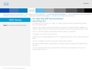 Brochure
13 © 2018 Cisco and/or its affiliates. All rights reserved.  	
7800 Series
For Light-Use VoIP Communications
Cisco IP Phone 7811
The single-line Cisco IP Phone 7811 (Figure 7) is ideal for information workers and teleworkers with light
VoIP communication needs.
It delivers a high-quality narrowband audio experience as standard. A wideband handset is available as an
option for customers who wish to enhance their audio experience across the range of highs to lows in audio.
The 7811 comes with an IEEE 10/100 integrated switch to support a co-located PC.
The display is 3.28-inch (8.3 cm) monochrome.
A wall-mount kit is optionally available for the 7811 to support spaces without a desk or where desk space is
limited.
The 7811 is available in charcoal and comes with a single-position footstand.
Text-based Extensible Markup Language (XML) and Computer Telephony Integration (CTI) applications are
supported.
The 7811 supports the latest security enhancements, including Secure Hash Algorithm 2 (SHA-2) and
Transport Layer Security 1.2.
Figure 7. For Light Voice Communication Needs
General Business VoIP Communications   User Profiles for IP Phone 7800 Series   For Light-Use VoIP Communications   Light-to-Moderate Use VoIP Communications
Moderate-to-Active Use VoIP Communications   Highly Active-Use VoIP Communications   Affordable VoIP for Small Conference Rooms
Cisco IP Phone
7800 Series
Cisco SIP Phones
3900 Series
Contents
Cisco IP Phones
6900 Series
Cisco IP Phones
7900 Series
Cisco IP Phones
8800 Series
IP Endpoint
Multimedia Applications
Analog Telephone
Adaptor  Accessories
Summary Additional
Information
Introduction
Enlarge
IP Phone 7811 in Charcoal
 Continued
 