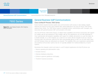 Brochure
20 © 2018 Cisco and/or its affiliates. All rights reserved.  	
7900 Series
General Business VoIP Communications
Cisco Unified IP Phones 7900 Series
If your business requires business-grade voice communications with access to color displays, Gigabit
Ethernet and support for third-party endpoint XML-based applications, the Cisco IP Phone 7900 Series
address these needs. The 7900 Series supports knowledge workers, administrative staff, managers, and
executives with general business VoIP communication at the desk.
The Cisco IP Phone 7900 Series (Figure 12) deliver these capabilities and enhance productivity with support
for multiple call-per-line appearance. With multiple-call-per-line appearance, you can take advantage of
more sophisticated call navigation capabilities with support for multiple call sessions on a per-line basis. As
a simple example, on a 2-line endpoint, you could be on an active call and navigate to pick up a second
incoming call on the same line, while the first call is automatically placed on hold. You can then switch back
and forth between these two call sessions as required. This capability offers your organization sophisticated
and powerful communication options that are not typically available from traditional telephony or hybrid
systems.
Businesses that integrate custom and ready-to-use IP endpoint applications into their IP phones can:
• Reduce operating and administration costs.
• Increase revenue.
• Improve employee productivity.
• Enhance customer satisfaction and loyalty.
• Transform business processes.
Figure 12. Large Display Screens, Rich Graphics,
More Information
General Business VoIP Communications    General Business Voice-focused Endpoints
Cisco IP Phones
7900 Series
Cisco SIP Phones
3900 Series
Contents
Cisco IP Phone
7800 Series
Cisco IP Phones
6900 Series
Cisco IP Phones
8800 Series
IP Endpoint
Multimedia Applications
Analog Telephone
Adaptor  Accessories
Summary Additional
Information
Introduction
Enlarge
IP Phone 7900 Series
 Continued
 