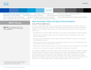 Brochure
23 © 2018 Cisco and/or its affiliates. All rights reserved.  	
8800 Series
Next-Generation Video and Voice Communications
Cisco IP Phone 8800 Series
The Cisco IP Phone 8800 Series (Figure 15) is the advanced endpoint portfolio that delivers ease of use
with superior performance. With the IP Phone 8800 Series, your business can benefit from cost-effective,
reliable, secure, and scalable high-definition voice over IP (VoIP) communications. On select models, you
can also get:
• Affordable entry to 720p high-definition (HD) video communications to video-enable your entire organization.
• Telephony feature integration support with Cisco’s Intelligent Proximity for Mobile Voice when using
personal mobile devices
• In-campus mobile communications within wireless LAN (WLAN) networks for workers in more rigorous,
industrialized work settings.
• High-performance audio conferencing for small-to-large conference rooms up to 1140 square feet (106
square meters) and up to 42 participants in the room.
• Escalate Cisco Spark™ member exchanges, within Spark virtual team rooms, to Spark voice or video calls
• Choice of two user experience modes for call handling and navigation (IT configured)
Nine models are available with the IP Phone 8800 Series that range in their support to address the needs of
knowledge workers, managers, executives and customer care staff. Specialty deployments are supported
for audio conference rooms and in-campus mobile workers in rigorous work environments. The 8800
Series includes desk phone models 8811, 8841, 8845, 8851, 8861, 8865. Specialty models include IP
Conference Phone 8832 for executive offices and midsized-to-large conference rooms, and the 8821 and
8821-EX for in-campus mobile workers. The 8845 and 8865 support entry to 720p HD video.
Figure 15. Next-Generation Video, Voice
and In-Campus Mobile Communications for
Today’s Workforce
Next-Generation Video and Voice Communications    User Profiles for IP Phone 8800 Series    VoIP Communications to Boost Productivity
Ruggedized In-Campus Mobility    High-Performance Audio Conferencing    VoIP Communications to Enhance Collaboration
Entry to HD Desktop Video Collaboration    Bring Desk and Mobile Experiences Closer Together    Share Telephony Experiences between Desk and Mobile
Elevate Collaboration with Entry to HD Desktop Video    Add Convenience and Extend Investment
* 
IP Conference Phone 8832, IP Phone 8851/8861 and
IP Phone 8865 Key Expansion Modules not shown.
Available CYQ3 2017 in select markets.
Cisco IP Phones
8800 Series
Cisco SIP Phones
3900 Series
Contents
Cisco IP Phone
7800 Series
Cisco IP Phones
6900 Series
Cisco IP Phones
7900 Series
IP Endpoint
Multimedia Applications
Analog Telephone
Adaptor  Accessories
Summary Additional
Information
Introduction
Enlarge
Cisco IP Phone 8800 Series In
Charcoal and White*
 Continued
 