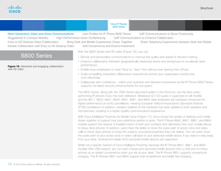 Brochure
24 © 2018 Cisco and/or its affiliates. All rights reserved.  	
8800 Series
With the 8800 Series and HD video (Figure 16), you can:
• Elevate and personalize communications to improve the quality and speed of decision making.
• Enhance collaboration between geographically dispersed teams and workgroups to accelerate team
performance.
• Enable busy employees to meet “face-to- face” from without ever leaving their offices.
• Scale compelling integrated collaboration experiences across your organization quickly and
cost-effectively.
• Collaborate with confidence – within your business and between businesses as the IP Phone 8800 Series
supports the latest security enhancements for encryption
The 8800 Series, along with the 7800 Series described earlier in this brochure, are the best audio-
performing IP phones Cisco has ever delivered. Wideband (G.722) audio is supported on all models
and the 8811, 8832, 8841, 8845, 8851, 8861, and 8865 desk endpoints are hardware-enhanced for
higher performance on echo cancellation, meeting European Telecommunications Standards Institute
(ETSI) compliance. In addition, vibration isolation of the hardware has been applied to both speakers and
microphones, resulting in a higher-quality communications experience.
With Cisco Intelligent Proximity for Mobile Voice (Figure 17), Cisco brings the worlds of desktop and mobile
closer together to support how your workforce wishes to work. The IP Phone 8845, 8851, 8861, and 8865
models support this feature. It enables import of both your contacts and call history from your mobile device
to these desk phones. In addition, users have the ability to move the audio path of active voice and video
calls to these desk phones to enjoy the superior acoustical properties they can deliver. You can even move
the audio path of your active voice or video call back to your personal mobile device if you need to step away
from your desk. Android and Apple (iOS) personal mobile devices are supported.
While not a specific feature of Cisco Intelligent Proximity, because the IP Phone 8851, 8861, and 8865
models offer USB support, you can even charge your personal mobile devices from a USB port on these
phones as an added convenience when you are at your desk. The IP Phone 8851 supports smartphone
charging. The IP Phones 8861 and 8865 support both smartphone and tablet fast charging.
Next-Generation Video and Voice Communications    User Profiles for IP Phone 8800 Series    VoIP Communications to Boost Productivity
Ruggedized In-Campus Mobility    High-Performance Audio Conferencing    VoIP Communications to Enhance Collaboration
Entry to HD Desktop Video Collaboration    Bring Desk and Mobile Experiences Closer Together    Share Telephony Experiences between Desk and Mobile
Elevate Collaboration with Entry to HD Desktop Video    Add Convenience and Extend Investment
Figure 16. Interactive and engaging collaboration
with HD video
Cisco IP Phones
8800 Series
Cisco SIP Phones
3900 Series
Contents
Cisco IP Phone
7800 Series
Cisco IP Phones
6900 Series
Cisco IP Phones
7900 Series
IP Endpoint
Multimedia Applications
Analog Telephone
Adaptor  Accessories
Summary Additional
Information
Introduction
IP Phone 8865
Enlarge
 Continued
 