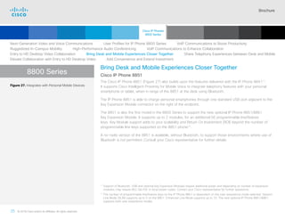 Brochure
35 © 2018 Cisco and/or its affiliates. All rights reserved.  	
8800 Series
Bring Desk and Mobile Experiences Closer Together
Cisco IP Phone 8851
The Cisco IP Phone 8851 (Figure 27) also builds upon the features delivered with the IP Phone 884111
.
It supports Cisco Intelligent Proximity for Mobile Voice to integrate telephony features with your personal
smartphone or tablet, when in range of the 8851 at the desk using Bluetooth.
The IP Phone 8851 is able to charge personal smartphones through one standard USB port adjacent to the
Key Expansion Module connector on the right of the endpoint.
The 8851 is also the first model in the 8800 Series to support the new optional IP Phone 8851/8861
Key Expansion Module. It supports up to 2 modules, for an additional 56 programmable line/feature
keys. Key Module support adds to your scalability and Return On Investment (ROI) beyond the number of
programmable line keys supported on the 8851 phone12
.
A no-radio version of the 8851 is available, without Bluetooth, to support those environments where use of
Bluetooth is not permitted. Consult your Cisco representative for further details.
Figure 27. Integrates with Personal Mobile Devices
11

Support of Bluetooth, USB and optional Key Expansion Modules require additional power and depending on number of expansion
modules, may require 802.3at PoE or local power cubes. Contact your Cisco representative for further assistance.
12

The number of programmable line/feature keys on the IP Phone 8851 is dependent on the user experience mode selected. Session
Line Mode (SLM) supports up to 5 on the 8851. Enhanced Line Mode supports up to 10. The new optional IP Phone 8851/8861
supports both user experience modes.
Next-Generation Video and Voice Communications    User Profiles for IP Phone 8800 Series    VoIP Communications to Boost Productivity
Ruggedized In-Campus Mobility    High-Performance Audio Conferencing    VoIP Communications to Enhance Collaboration
Entry to HD Desktop Video Collaboration    Bring Desk and Mobile Experiences Closer Together    Share Telephony Experiences between Desk and Mobile
Elevate Collaboration with Entry to HD Desktop Video    Add Convenience and Extend Investment
Cisco IP Phones
8800 Series
Cisco SIP Phones
3900 Series
Contents
Cisco IP Phone
7800 Series
Cisco IP Phones
6900 Series
Cisco IP Phones
7900 Series
IP Endpoint
Multimedia Applications
Analog Telephone
Adaptor  Accessories
Summary Additional
Information
Introduction
Enlarge
Cisco IP Phone 8851 in Charcoal and White
 Continued
 