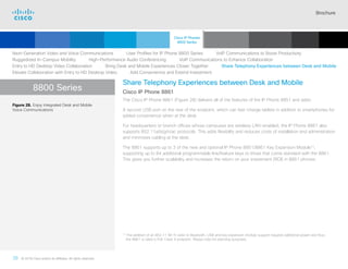 Brochure
36 © 2018 Cisco and/or its affiliates. All rights reserved.  	
8800 Series
Share Telephony Experiences between Desk and Mobile
Cisco IP Phone 8861
The Cisco IP Phone 8861 (Figure 28) delivers all of the features of the IP Phone 8851 and adds:
A second USB port on the rear of the endpoint, which can fast-charge tablets in addition to smartphones for
added convenience when at the desk.
For headquarters or branch offices whose campuses are wireless LAN-enabled, the IP Phone 8861 also
supports 802.11a/b/g/n/ac protocols. This adds flexibility and reduces costs of installation and administration
and minimizes cabling at the desk.
The 8861 supports up to 3 of the new and optional IP Phone 8851/8861 Key Expansion Module13
,
supporting up to 84 additional programmable line/feature keys to those that come standard with the 8861.
This gives you further scalability and increases the return on your investment (ROI) in 8861 phones.
Figure 28. Enjoy Integrated Desk and Mobile
Voice Communications
13

The addition of an 802.11 Wi-Fi radio to Bluetooth, USB and key expansion module support requires additional power and thus,
the 8861 is rated a PoE Class 4 endpoint. Please note for planning purposes.
Next-Generation Video and Voice Communications    User Profiles for IP Phone 8800 Series    VoIP Communications to Boost Productivity
Ruggedized In-Campus Mobility    High-Performance Audio Conferencing    VoIP Communications to Enhance Collaboration
Entry to HD Desktop Video Collaboration    Bring Desk and Mobile Experiences Closer Together    Share Telephony Experiences between Desk and Mobile
Elevate Collaboration with Entry to HD Desktop Video    Add Convenience and Extend Investment
Cisco IP Phones
8800 Series
Cisco SIP Phones
3900 Series
Contents
Cisco IP Phone
7800 Series
Cisco IP Phones
6900 Series
Cisco IP Phones
7900 Series
IP Endpoint
Multimedia Applications
Analog Telephone
Adaptor  Accessories
Summary Additional
Information
Introduction
Enlarge
Cisco IP Phone 8861 in Charcoal and White
 Continued
 
