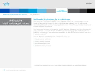 Brochure
40 © 2018 Cisco and/or its affiliates. All rights reserved.  	
IP Endpoint
Multimedia Applications
Multimedia Applications for Your Business
Cisco works with Cisco Developer Network (CDN) partners to enhance the customer value of Cisco IP
Phones by expanding the portfolio of endpoint applications made available to you. The result is more
advanced capabilities with dynamic, intelligent application content that can help you meet the needs of your
business both today and tomorrow.
Cisco has a robust ecosystem of third-party IP endpoint application developers. These technology partners
give you access to a new world of value-added Extensible Markup Language (XML) applications for your
endpoints. This rich array of applications takes advantage of the latest technologies to maximize your Cisco
IP endpoint investment14
.
They can also make your company more competitive by helping you:
• Improve customer satisfaction
• Enhance business continuity
• Reduce administration costs
• Transform business processes
14

Consult the written datasheet for your Cisco IP Phone model(s) of interest to determine if XML applications are supported.
Multimedia Applications for Your Business   XML Applications
IP Endpoint
Multimedia Applications
Cisco SIP Phones
3900 Series
Contents
Cisco IP Phone
7800 Series
Cisco IP Phones
6900 Series
Cisco IP Phones
7900 Series
Cisco IP Phones
8800 Series
Analog Telephone
Adaptor  Accessories
Summary Additional
Information
Introduction
 Continued
 