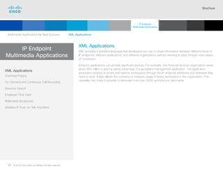 Brochure
41 © 2018 Cisco and/or its affiliates. All rights reserved.  	
IP Endpoint
Multimedia Applications
XML Applications
XML provides a standard language that developers can use to share information between different kinds of
IP endpoints, different applications, and different organizations without needing to pass through many layers
of conversion.
Endpoint applications can provide significant savings. For example, one financial services organization saves
about $50 million a year by taking advantage of a workplace management application. The application
empowers workers to locate and reserve workspaces through the IP endpoint whenever and wherever they
need to work. It also allows the company to measure usage of every workspace in the organization. This
capability has made it possible to eliminate more than 4000 workstations nationwide.
XML Applications
Overhead Paging
On-Demand and Continuous Call Recording
Directory Search
Employee Time Card
Multimedia Broadcasts
Wireless IP Push-to-Talk And More
Multimedia Applications for Your Business   XML Applications
IP Endpoint
Multimedia Applications
Cisco SIP Phones
3900 Series
Contents
Cisco IP Phone
7800 Series
Cisco IP Phones
6900 Series
Cisco IP Phones
7900 Series
Cisco IP Phones
8800 Series
Analog Telephone
Adaptor  Accessories
Summary Additional
Information
Introduction
 