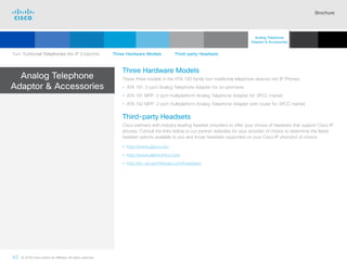 Brochure
43 © 2018 Cisco and/or its affiliates. All rights reserved.  	
Analog Telephone
Adaptor  Accessories
Three Hardware Models
These three models in the ATA 190 family turn traditional telephone devices into IP Phones:
• ATA 191: 2-port Analog Telephone Adapter for on-premises
• ATA 191 MPP: 2-port multiplatform Analog Telephone Adapter for 3PCC market
• ATA 192 MPP: 2-port multiplatform Analog Telephone Adapter with router for 3PCC market
Third-party Headsets
Cisco partners with industry leading headset providers to offer your choice of headsets that support Cisco IP
phones. Consult the links below to our partner websites for your provider of choice to determine the latest
headset options available to you and those headsets supported on your Cisco IP phone(s) of choice.
• http://www.jabra.com
• http://www.plantronics.com
• http://en-us.sennheiser.com/headsets
Turn Traditional Telephones into IP Endpoints    Three Hardware Models    Third-party Headsets
Analog Telephone
Adaptor  Accessories
Cisco SIP Phones
3900 Series
Contents
Cisco IP Phone
7800 Series
Cisco IP Phones
6900 Series
Cisco IP Phones
7900 Series
Cisco IP Phones
8800 Series
IP Endpoint
Multimedia Applications
Summary Additional
Information
Introduction
 