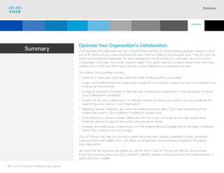 Brochure
44 © 2018 Cisco and/or its affiliates. All rights reserved.  	
Summary
Optimize Your Organization’s Collaboration
Communicate and collaborate with our comprehensive portfolio of industry leading endpoint solutions. Cisco
has an IP Phone for your every organizational need. From the lobby to the executive suite. From the start-up
to the well-established enterprise. For every deployment model including on-premises, cloud or a hybrid
configuration of the two. Cisco even supports select, third-party, approved UCaaS provider offers who have
certified Cisco 7800 and 8800 Series phones on their platforms as multiplatform phones.
The diverse Cisco portfolio includes:
• Solutions to meet your corporate objectives while remaining within your budget
• Single- and multiline endpoints, supporting a range of communication needs from low-to-moderate to the
most active environments
• A range of endpoints from basic to fully featured, enabling your organization to take advantage of robust
Cisco collaboration capabilities
• Support for HD video collaboration, on selected models, to reduce your travel costs and accelerate the
speed of decision making in your organization
• Telephony feature integration with personal mobile devices on select Cisco next-generation phone
models that support Cisco Intelligent Proximity for Mobile Voice
• Cost-effective, in-campus mobile collaboration for the worker on the go whose roles require more
hardened devices to support their voice communications needs
• Scalable, affordable audio conferencing, from the small conference/huddle room to the large conference
rooms, that is easy-to-use and manage
Cisco IP Phones can help your business obtain the productivity-building capabilities of next-generation
communications and collaboration, and deliver an exceptional communications experience throughout
your organization.
We hope that this brochure has helped you identify which Cisco IP Phones are right for your business.
If you have questions about any of our endpoint solutions, please contact your local Cisco representative or
authorized Cisco reseller.
Summary
Cisco SIP Phones
3900 Series
Contents
Cisco IP Phone
7800 Series
Cisco IP Phones
6900 Series
Cisco IP Phones
7900 Series
Cisco IP Phones
8800 Series
IP Endpoint
Multimedia Applications
Analog Telephone
Adaptor  Accessories
Additional
Information
Introduction
 