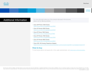Brochure
Additional Information For more information about any of the products discussed in this brochure,
please visit the following websites:
• Cisco SIP Phone 3900 Series
https://www.cisco.com/go/ipphones/3900
• Cisco IP Phones 6900 Series
https://www.cisco.com/go/ipphones/6900
• Cisco IP Phone 7800 Series
https://www.cisco.com/go/ipphone/7800
• Cisco IP Phones 7900 Series
https://www.cisco.com/go/ipphones/7900
• Cisco IP Phones 8800 Series
https://www.cisco.com/go/ipphones/8800
• Cisco ATA 190 Analog Telephone Adaptor
https://www.cisco.com/c/en/us/products/unified-communications/ata190-2-portadapter/index.html
How to buy
To view buying options and speak with a Cisco sales representative, visit www.cisco.com/c/en/us/buy.
© 2018 Cisco and/or its affiliates. All rights reserved. Cisco and the Cisco logo are trademarks or registered trademarks of Cisco and/or its affiliates in the U.S. and other countries. To view a list of Cisco trademarks, go to this URL:
https://www.cisco.com/go/trademarks. Third-party trademarks mentioned are the property of their respective owners. The use of the word partner does not imply a partnership relationship between Cisco and any other company. (1110R)
C02-385146-18 06/18
Additional
Information
Cisco SIP Phones
3900 Series
Contents
Cisco IP Phone
7800 Series
Cisco IP Phones
6900 Series
Cisco IP Phones
7900 Series
Cisco IP Phones
8800 Series
IP Endpoint
Multimedia Applications
Analog Telephone
Adaptor  Accessories
Summary
Introduction
 
