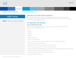 Brochure
8 © 2018 Cisco and/or its affiliates. All rights reserved.  	
6900 Series
Figure 2. Compact, Eco-Friendly, and Cost-Effective
Specialty-Use VoIP Communications
Cisco Unified IP Phones 6900 Series The affordable Cisco Unified IP Phone 6900 Series delivers
cost-effective VoIP communication services for specialty, occasional-use settings. It offers a very sleek,
trim, and Earth-friendly, ergonomic design.
For Specialty-Use Settings
Cisco Unified IP Phone 6901
The single-line Cisco Unified IP Phone 6901 (Figure 2) is an entry-level endpoint that is ideal for
occasional-use, specialty settings such as:
• Lobbies
• Cafeterias
• Hallways
• Elevators
• Conference centers
• Hotel and motel guestrooms
The Cisco Unified IP Phone 6901 delivers a simple, intuitive user experience that includes:
• Fixed keys for hold, redial, and call waiting
• Message-waiting and incoming-call indication LEDs on its handset
• Two concurrent incoming calls when using the call-waiting feature
• Transfer and conference capabilities through a hook switch (users simply tap the hook switch to transfer a call)
• Easy viewing angles on desks using a folding foot stand
• Option for wall-mounting with third-party wall-mount plates
• Seven user-adjustable ringtones
Specialty-Use VoIP Communications For Specialty-Use Settings
Cisco IP Phones
6900 Series
Cisco SIP Phones
3900 Series
Contents
Cisco IP Phone
7800 Series
Cisco IP Phones
7900 Series
Cisco IP Phones
8800 Series
IP Endpoint
Multimedia Applications
Analog Telephone
Adaptor  Accessories
Summary Additional
Information
Introduction
Enlarge
Cisco Unified IP Phone 6901
 