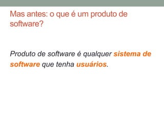 Mas antes: o que é um produto de 
software? 
Produto de software é qualquer sistema de 
software que tenha usuários. 
 