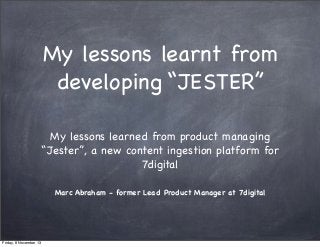 My lessons learnt from
developing “JESTER”
My lessons learned from product managing
“Jester”, a new content ingestion platform for
7digital
Marc Abraham - former Lead Product Manager at 7digital

Friday, 8 November 13

 