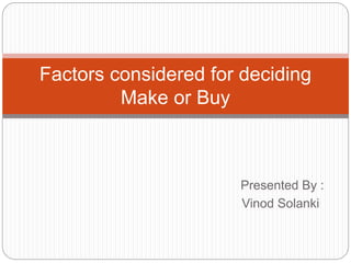 Factors considered for deciding 
Presented By : 
Vinod Solanki 
Make or Buy 
 