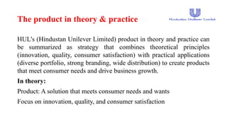 The product in theory & practice
HUL's (Hindustan Unilever Limited) product in theory and practice can
be summarized as strategy that combines theoretical principles
(innovation, quality, consumer satisfaction) with practical applications
(diverse portfolio, strong branding, wide distribution) to create products
that meet consumer needs and drive business growth.
In theory:
Product: A solution that meets consumer needs and wants
Focus on innovation, quality, and consumer satisfaction
 