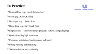 In Practice:
Personal Care (e.g., Lux, Lifebuoy, Axe)
Foods (e.g., Knorr, Kissan)
Beverages (e.g., Lipton, Bru)
Home Care (e.g., Surf Excel, Rin)
Emphasis on: - Innovation (new products, features, and packaging)
Quality (meeting high standards)
Consumer satisfaction (meeting needs and wants)
Strong branding and marketing
Wide distribution and availability
 