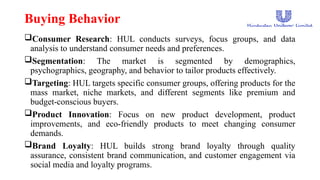 Buying Behavior
Consumer Research: HUL conducts surveys, focus groups, and data
analysis to understand consumer needs and preferences.
Segmentation: The market is segmented by demographics,
psychographics, geography, and behavior to tailor products effectively.
Targeting: HUL targets specific consumer groups, offering products for the
mass market, niche markets, and different segments like premium and
budget-conscious buyers.
Product Innovation: Focus on new product development, product
improvements, and eco-friendly products to meet changing consumer
demands.
Brand Loyalty: HUL builds strong brand loyalty through quality
assurance, consistent brand communication, and customer engagement via
social media and loyalty programs.
 