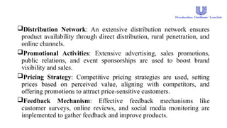 Distribution Network: An extensive distribution network ensures
product availability through direct distribution, rural penetration, and
online channels.
Promotional Activities: Extensive advertising, sales promotions,
public relations, and event sponsorships are used to boost brand
visibility and sales.
Pricing Strategy: Competitive pricing strategies are used, setting
prices based on perceived value, aligning with competitors, and
offering promotions to attract price-sensitive customers.
Feedback Mechanism: Effective feedback mechanisms like
customer surveys, online reviews, and social media monitoring are
implemented to gather feedback and improve products.
 