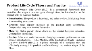 Product Life Cycle Theory and Practice
The Product Life Cycle (PLC) is a conceptual framework that
describes the stages a product goes through from its introduction to the
market until its eventual decline.
• Introduction: The product is launched, and sales are low. Marketing focus
is on creating awareness.
• Growth: Sales rapidly increase as the product gains acceptance.
Competition may start to enter the market.
• Maturity: Sales growth slows down as the market becomes saturated.
Competition intensifies.
• Decline: Sales start to decline due to changing consumer preferences or new
product introductions. HUL's Mastery of the Product Life Cycle Hindustan
Unilever Limited (HUL) is a prime example of a company that has
effectively managed its product portfolio through the various stages of the
PLC.
 