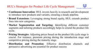 HUL's Strategies for Product Life Cycle Management:
• Continuous Innovation: HUL invests heavily in research and development
to introduce new products and variants, ensuring a steady pipeline.
• Brand Extensions: Leveraging strong brand equity, HUL extends product
lines into new categories.
• Market Segmentation and Targeting: Identifying different customer
segments and tailoring products accordingly helps to extend the product life
cycle.
• Pricing Strategies: Adjusting prices based on the product life cycle stage is
crucial. For instance, premium pricing during the introduction stage and
competitive pricing during the maturity stage.
• Distribution and Promotion: Effective distribution channels and
persuasive advertising are essential for product success
 