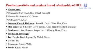 Product portfolio and product brand relationship of HUL
• Home Care:
Detergents: Surf Excel, Rin, Wheel, Sunlight
Household cleaners: Cif, Domex
Dishwash: Vim, Cif
• Personal Care & Hair care: Sun-silk, Dove, Clinic Plus, Clear
• Skin care: Fair & Lovely, Dove, Lakme. Oral care: Pepsodent, Closeup
• Deodorants: Axe, Rexona. Soaps: Lux, Lifebuoy, Dove, Pears
• Foods and Beverages:
• Tea: Brooke Bond, Lipton, Taj Mahal, Taaza
• Coffee: Bru
• Ice cream: Quality Walls
• Foods: Knorr, Kissan
 
