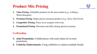 Product Mix Pricing
1. Value Pricing: Affordable products for the mass market (e.g., Lifebuoy,
Wheel detergent).
2. Premium Pricing: Higher-priced, premium products (e.g., Dove, Surf Excel).
3. Competitive Pricing: Prices set to compete with rivals.
4. Promotional Pricing: Discounts and offers during special occasions.
Co-Branding
5. Joint Promotions: Collaborations with retail chains for in-store
promotions.
6. Celebrity Endorsements: Using celebrities to endorse multiple brands.
 