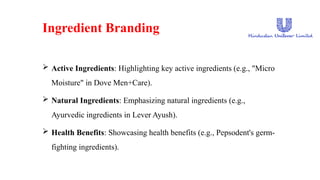 Ingredient Branding
 Active Ingredients: Highlighting key active ingredients (e.g., "Micro
Moisture" in Dove Men+Care).
 Natural Ingredients: Emphasizing natural ingredients (e.g.,
Ayurvedic ingredients in Lever Ayush).
 Health Benefits: Showcasing health benefits (e.g., Pepsodent's germ-
fighting ingredients).
 