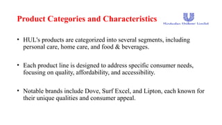 Product Categories and Characteristics
• HUL's products are categorized into several segments, including
personal care, home care, and food & beverages.
• Each product line is designed to address specific consumer needs,
focusing on quality, affordability, and accessibility.
• Notable brands include Dove, Surf Excel, and Lipton, each known for
their unique qualities and consumer appeal.
 