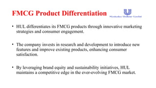 FMCG Product Differentiation
• HUL differentiates its FMCG products through innovative marketing
strategies and consumer engagement.
• The company invests in research and development to introduce new
features and improve existing products, enhancing consumer
satisfaction.
• By leveraging brand equity and sustainability initiatives, HUL
maintains a competitive edge in the ever-evolving FMCG market.
 