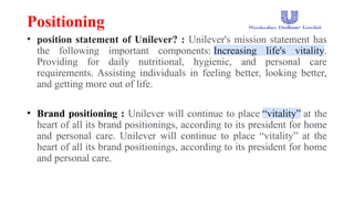 Positioning
• position statement of Unilever? : Unilever's mission statement has
the following important components: Increasing life's vitality.
Providing for daily nutritional, hygienic, and personal care
requirements. Assisting individuals in feeling better, looking better,
and getting more out of life.
• Brand positioning : Unilever will continue to place “vitality” at the
heart of all its brand positionings, according to its president for home
and personal care. Unilever will continue to place “vitality” at the
heart of all its brand positionings, according to its president for home
and personal care.
 