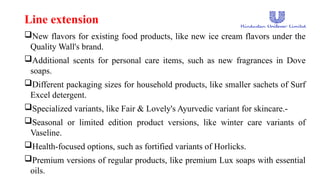 Line extension
New flavors for existing food products, like new ice cream flavors under the
Quality Wall's brand.
Additional scents for personal care items, such as new fragrances in Dove
soaps.
Different packaging sizes for household products, like smaller sachets of Surf
Excel detergent.
Specialized variants, like Fair & Lovely's Ayurvedic variant for skincare.-
Seasonal or limited edition product versions, like winter care variants of
Vaseline.
Health-focused options, such as fortified variants of Horlicks.
Premium versions of regular products, like premium Lux soaps with essential
oils.
 