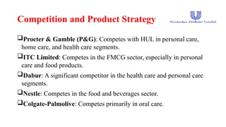 Competition and Product Strategy
Procter & Gamble (P&G): Competes with HUL in personal care,
home care, and health care segments.
ITC Limited: Competes in the FMCG sector, especially in personal
care and food products.
Dabur: A significant competitor in the health care and personal care
segments.
Nestle: Competes in the food and beverages sector.
Colgate-Palmolive: Competes primarily in oral care.
 