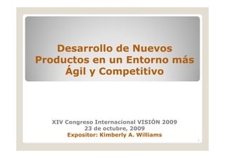 Desarrollo de Nuevos
Productos en un Entorno más
     Ágil y Competitivo




  XIV Congreso Internacional VISIÓN 2009
            23 de octubre, 2009
       Expositor: Kimberly A. Williams
                                           1
 