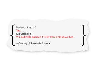 Have you tried it?
Yes.
Did you like it?
Yes, but I'll be damned if I'll let Coca-Cola know that.
-- Country club outside Atlanta
 