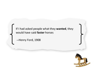 If I had asked people what they wanted, they
would have said faster horses
--Henry Ford, 1908
 