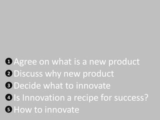 1 Agree on what is a new product
2 Discuss why new product
3 Decide what to innovate
4 Is Innovation a recipe for success?
5 How to innovate
 