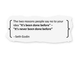 The two reasons people say no to your
idea "It's been done before" –
"It's never been done before”
--Seth Godin
 