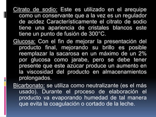 Citrato de sodio: Este es utilizado en el arequipe
como un conservante que a la vez es un regulador
de acidez Característicamente el citrato de sodio
tiene una apariencia de cristales blancos este
tiene un punto de fusión de 300°C.
Glucosa: Con el fin de mejorar la presentación del
producto final, mejorando su brillo es posible
reemplazar la sacarosa en un máximo de un 2%
por glucosa como jarabe, pero se debe tener
presente que este azúcar produce un aumento en
la viscosidad del producto en almacenamientos
prolongados.
Bicarbonato: se utiliza como neutralizante (es el más
usado). Durante el proceso de elaboración el
producto va evaporando humedad de tal manera
que evita la coagulación o cortado de la leche.
 