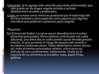 Colorante: se le agrega color amarillo para darle uniformidad, que
solo puede ser de origen vegetal annalto o achiote
debidamente secados y preparados.
Cuajo: se conoce como renina es producido por el estomago del
ternero lactante y otras especies como pepsina por algunos
microbios que producen sustancias para coagular.
Perjuicios:
Sal (Cloruro de Sodio): La sal se usa en abundancia en muchos
alimentos procesados. Otros aditivos contribuyen con sodio
adicional, una dieta alta en sodio puede causar elevada presión
arterial , lo que aumenta el riesgo de ataques del corazón y
accidentes cardiovasculares.Todos deberíamos comer menos
sal: evite alimentos procesados salados, utilice poca sal,
disfrute de otro condimentos. Saborizante. Usado en la
mayoría de los alimentos procesados: sopa, papas fritas,
galletas
 