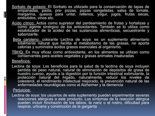 Sorbato de potasio: El Sorbato es utilizado para la conservación de tapas de
empanadas, pasta, pre- pizzas, pizzas congeladas, salsa de tomate,
margarina, quesos para untar, rellenos, yogur, jugos, frutas secas,
embutidos, vinos etc.
Acido cítrico: Actúa como supresor del pardeamiento de frutas y hortalizas y
como agente sinérgico de los antioxidantes. También se lo utiliza como
estabilizador de la acidez de las sustancias alimenticias, secuestrante y
saborizante.
Beta caroteno: colorante Lectina de soya: es un suplemento alimentario
totalmente natural que facilita el metabolismo de las grasas, no aporta
calorías y suministra ácidos grasos esenciales al organismo.
TBHQ: Es muy eficaz como antioxidante, en los alimentos se utilizan como
conservantes para aceites vegetales y grasas animales insaturadas
Beneficios:
Lectina de soya: Los beneficios para la salud de la lecitina de soya incluyen
perdida de peso natural, natural de eliminación de depósitos de grasa de
nuestro cuerpo, ayuda a la digestión por la función intestinal estimulante, la
protección natural del hígado, naturalmente, reducir los niveles de
colesterol, el rendimiento intelectual mejorado, la prevención natural de las
enfermedades neurológicas como el Alzheimer y la demencia
Perjuicios:
Lectina de soya: los usuarios de este suplemento pueden experimentar severas
reacciones alérgicas a este producto. Los síntomas de la reacción alérgica
pueden incluir hinchazón de los labios, la nariz o el rostro, dificultad para
respirar, urticaria y constricción de la garganta
 